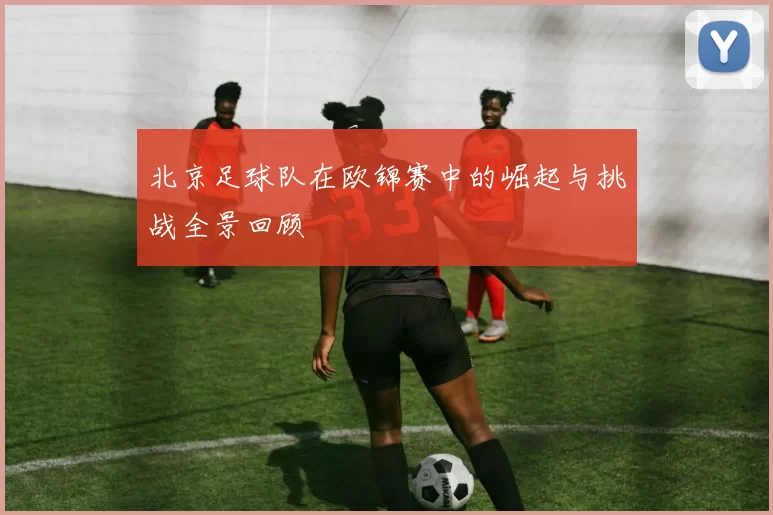 北京足球队在欧锦赛中的崛起与挑战全景回顾