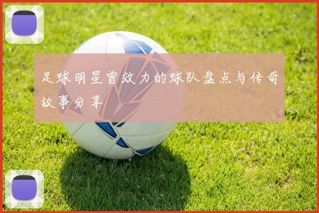 足球明星曾效力的球队盘点与传奇故事分享
