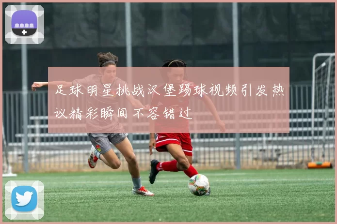 足球明星挑战汉堡踢球视频引发热议精彩瞬间不容错过
