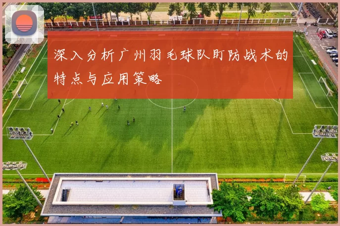 深入分析广州羽毛球队盯防战术的特点与应用策略