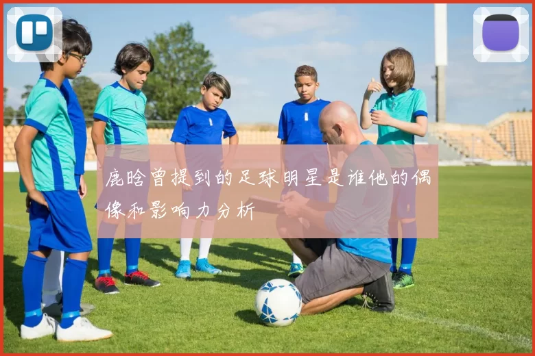 鹿晗曾提到的足球明星是谁他的偶像和影响力分析