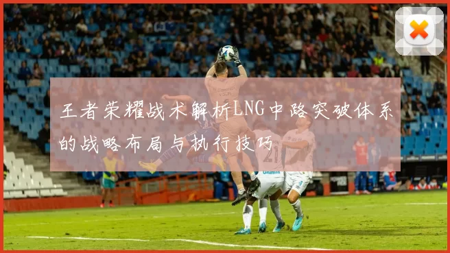 王者荣耀战术解析LNG中路突破体系的战略布局与执行技巧