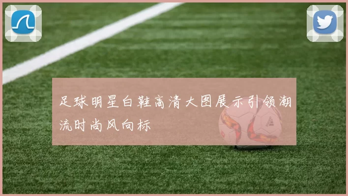 足球明星白鞋高清大图展示引领潮流时尚风向标