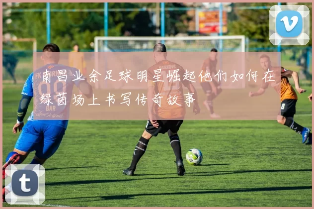 南昌业余足球明星崛起他们如何在绿茵场上书写传奇故事