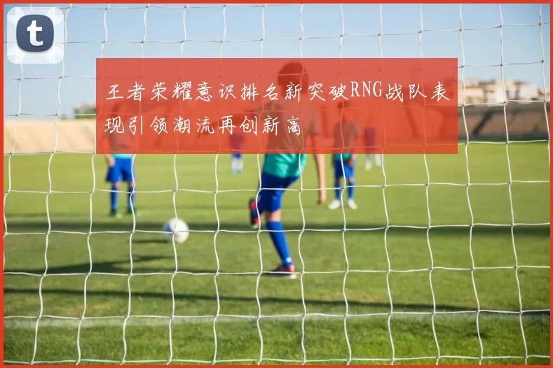 王者荣耀意识排名新突破RNG战队表现引领潮流再创新高