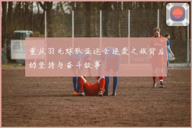 重庆羽毛球队亚运会逆袭之旅背后的坚持与奋斗故事