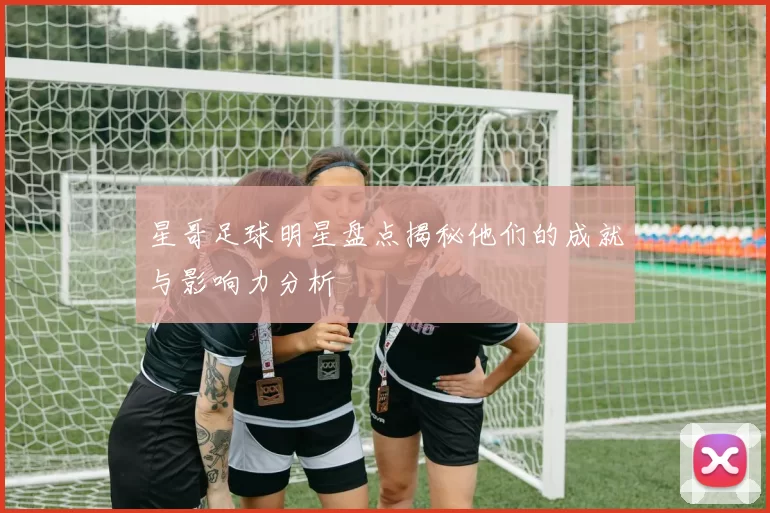 星哥足球明星盘点揭秘他们的成就与影响力分析