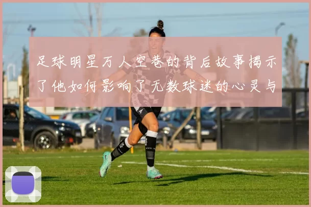 足球明星万人空巷的背后故事揭示了他如何影响了无数球迷的心灵与生活