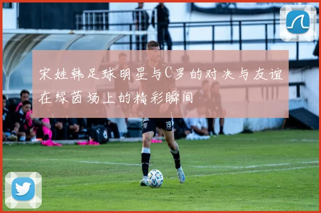宋姓韩足球明星与C罗的对决与友谊在绿茵场上的精彩瞬间