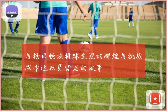 与杨丽畅谈排球生涯的辉煌与挑战探索运动员背后的故事