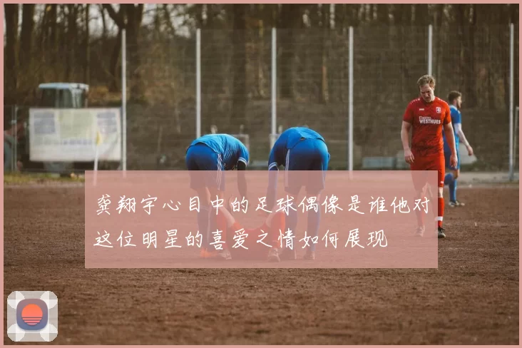 龚翔宇心目中的足球偶像是谁他对这位明星的喜爱之情如何展现