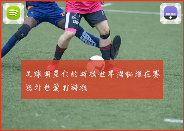 足球明星们的游戏世界揭秘谁在赛场外也爱打游戏