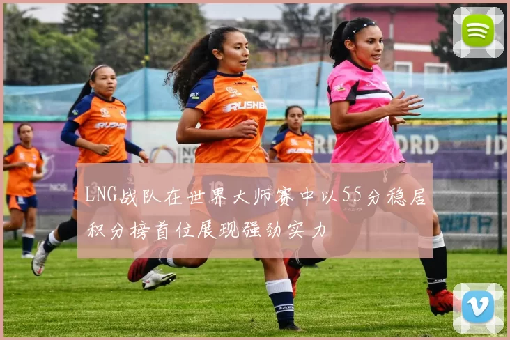 LNG战队在世界大师赛中以55分稳居积分榜首位展现强劲实力