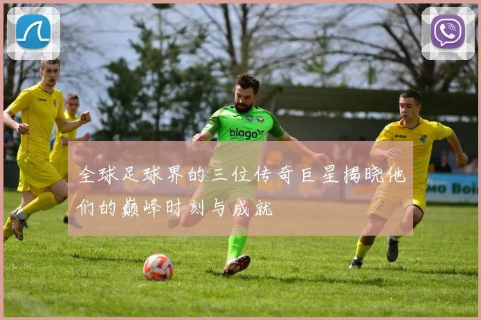 全球足球界的三位传奇巨星揭晓他们的巅峰时刻与成就