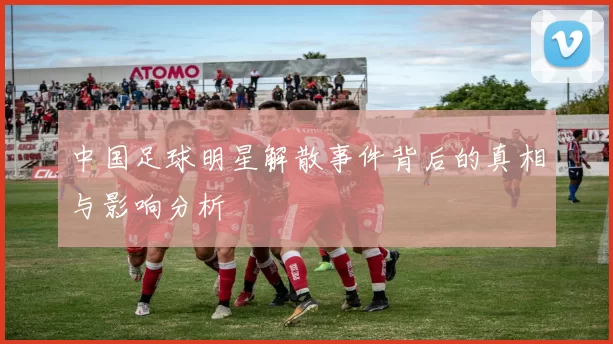 中国足球明星解散事件背后的真相与影响分析