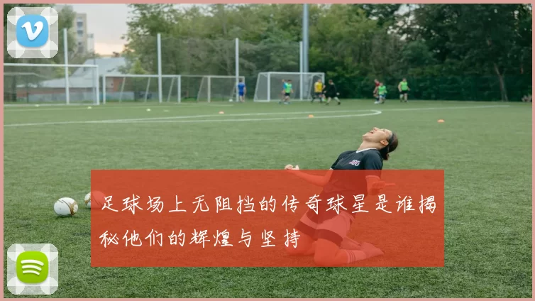 足球场上无阻挡的传奇球星是谁揭秘他们的辉煌与坚持