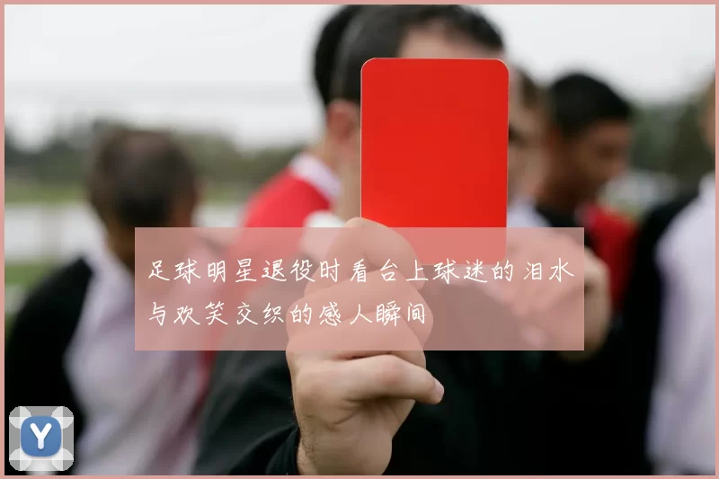 足球明星退役时看台上球迷的泪水与欢笑交织的感人瞬间