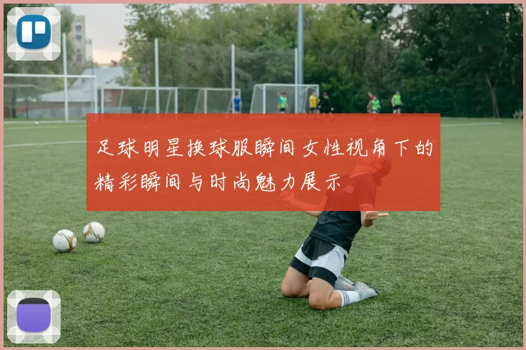 足球明星换球服瞬间女性视角下的精彩瞬间与时尚魅力展示