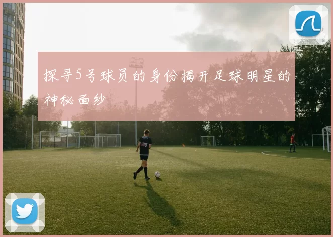 探寻5号球员的身份揭开足球明星的神秘面纱