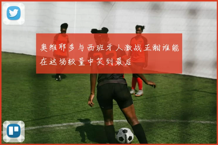 奥维耶多与西班牙人激战正酣谁能在这场较量中笑到最后