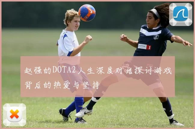 赵强的DOTA2人生深度对话探讨游戏背后的热爱与坚持