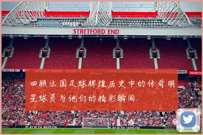 回顾法国足球辉煌历史中的传奇明星球员与他们的精彩瞬间