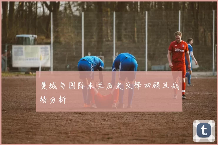 曼城与国际米兰历史交锋回顾及战绩分析