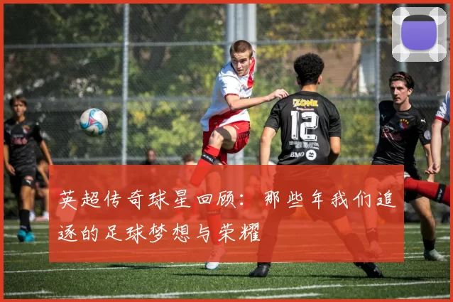英超传奇球星回顾：那些年我们追逐的足球梦想与荣耀