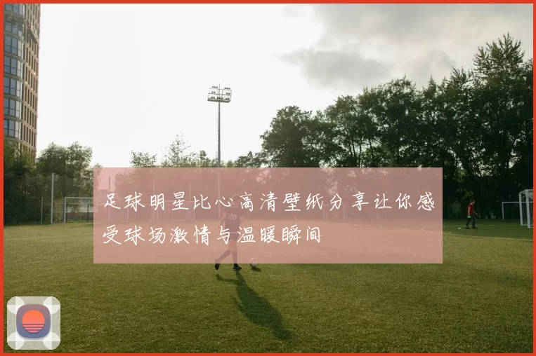 足球明星比心高清壁纸分享让你感受球场激情与温暖瞬间