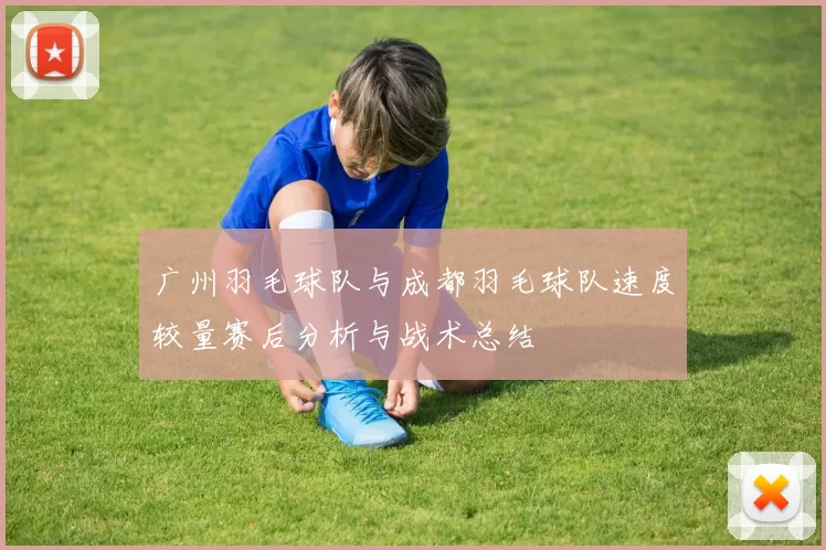 广州羽毛球队与成都羽毛球队速度较量赛后分析与战术总结