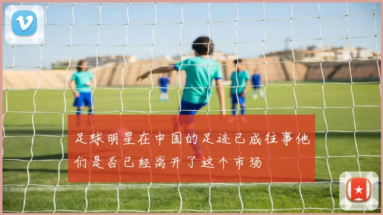 足球明星在中国的足迹已成往事他们是否已经离开了这个市场