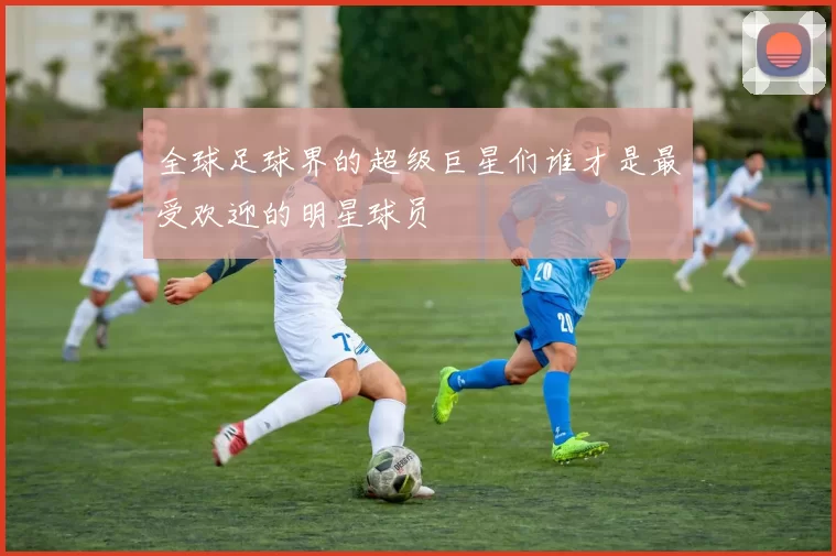 全球足球界的超级巨星们谁才是最受欢迎的明星球员