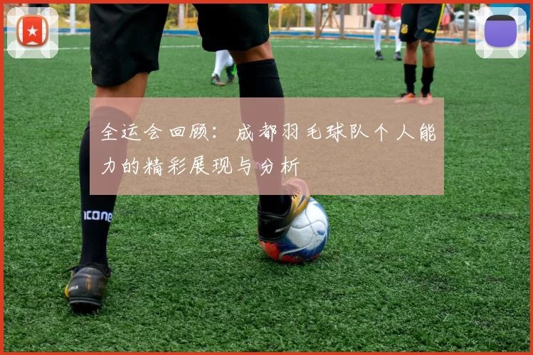全运会回顾：成都羽毛球队个人能力的精彩展现与分析