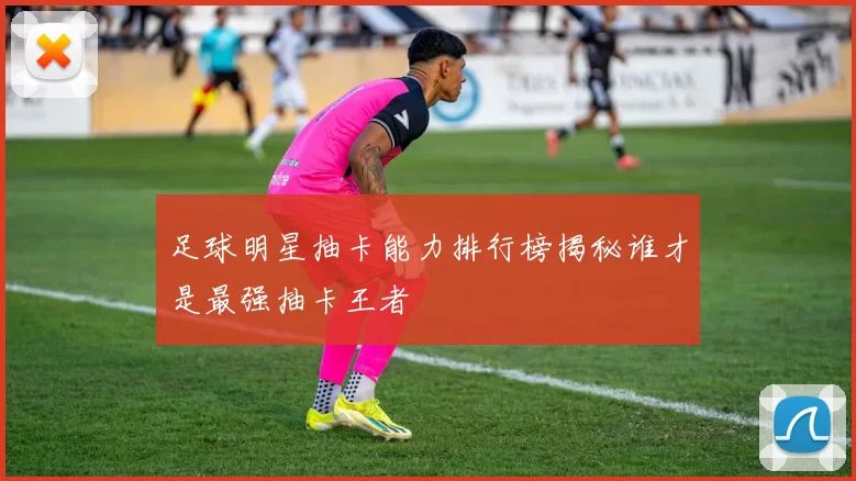 足球明星抽卡能力排行榜揭秘谁才是最强抽卡王者