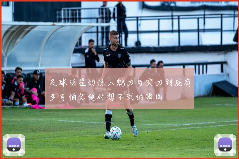 足球明星的惊人魅力与实力到底有多可怕你绝对想不到的瞬间