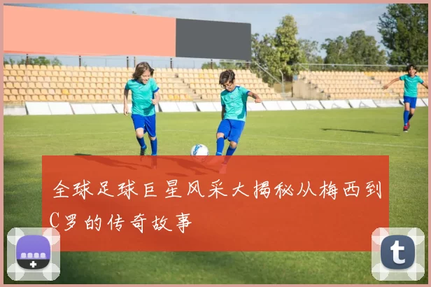 全球足球巨星风采大揭秘从梅西到C罗的传奇故事