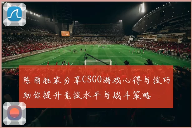 陈丽独家分享CSGO游戏心得与技巧助你提升竞技水平与战斗策略