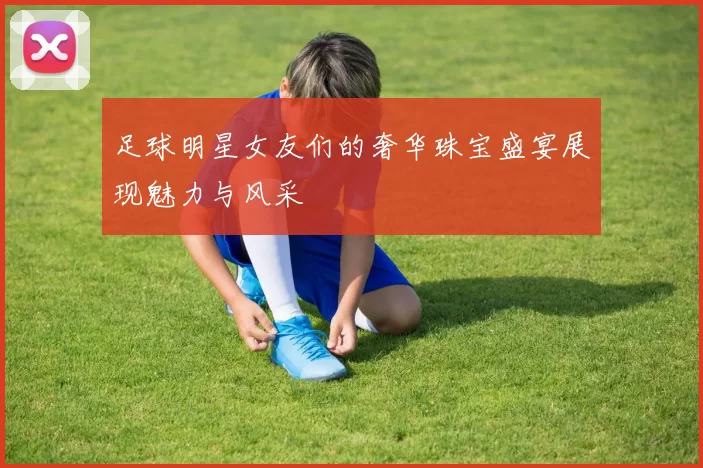 足球明星女友们的奢华珠宝盛宴展现魅力与风采