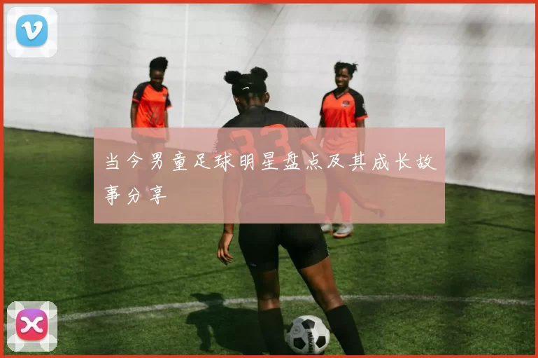 当今男童足球明星盘点及其成长故事分享