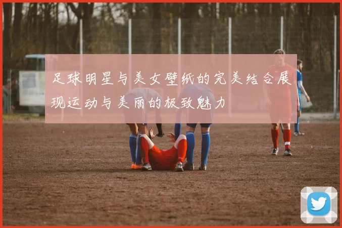 足球明星与美女壁纸的完美结合展现运动与美丽的极致魅力