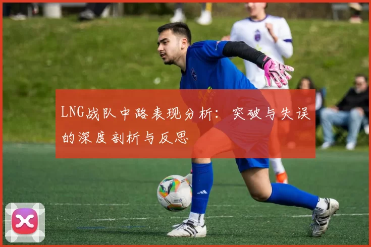 LNG战队中路表现分析：突破与失误的深度剖析与反思