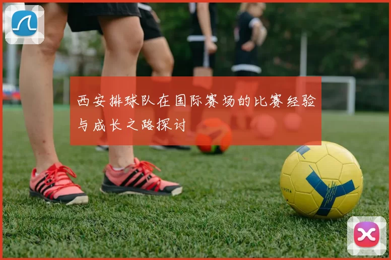 西安排球队在国际赛场的比赛经验与成长之路探讨