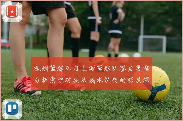 深圳篮球队与上海篮球队赛后复盘分析意识对抗及战术执行的深度探讨