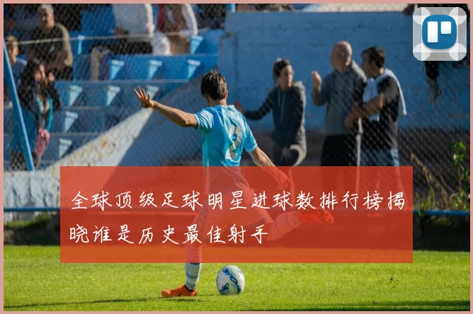 全球顶级足球明星进球数排行榜揭晓谁是历史最佳射手