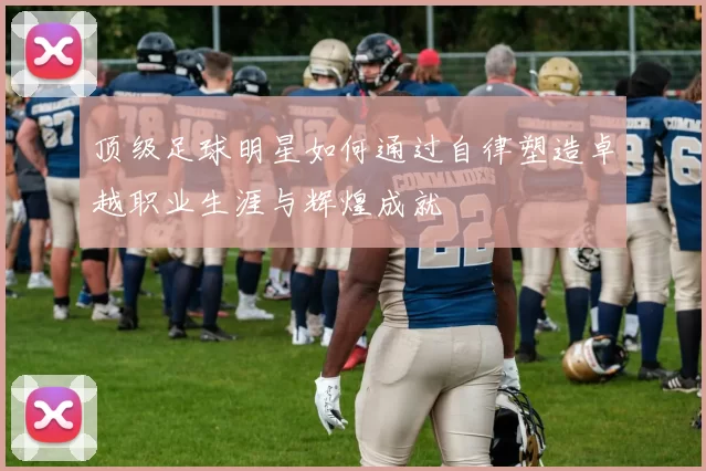 顶级足球明星如何通过自律塑造卓越职业生涯与辉煌成就