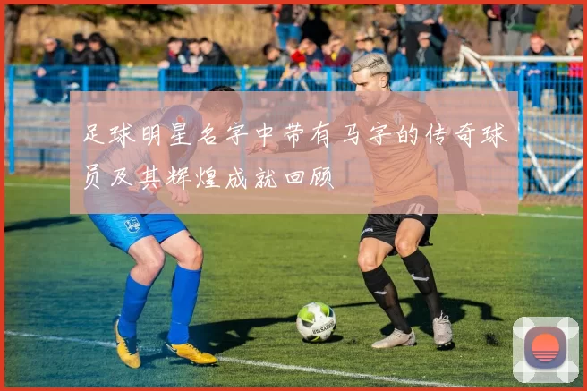 足球明星名字中带有马字的传奇球员及其辉煌成就回顾