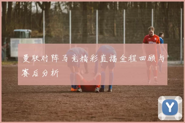 曼联对阵马竞精彩直播全程回顾与赛后分析
