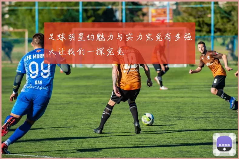 足球明星的魅力与实力究竟有多强大让我们一探究竟