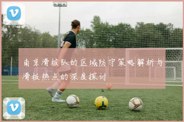 南京滑板队的区域防守策略解析与滑板热点的深度探讨