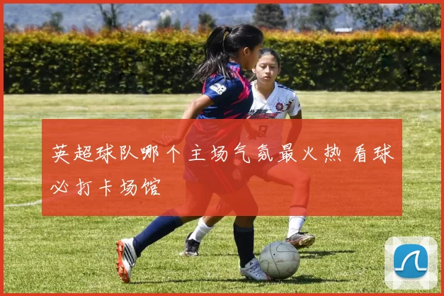 英超球队哪个主场气氛最火热 看球必打卡场馆